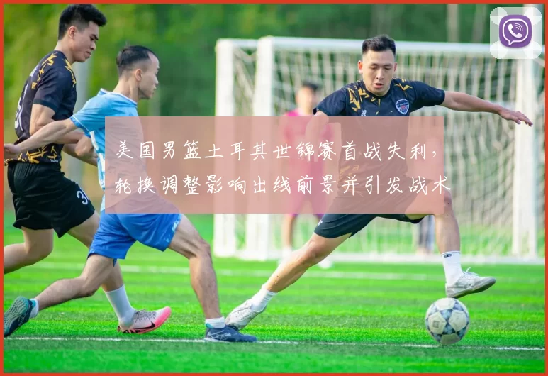 美国男篮土耳其世锦赛首战失利,轮换调整影响出线前景并引发战术讨论