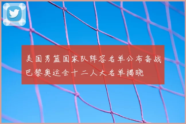 美国男篮国家队阵容名单公布备战巴黎奥运会十二人大名单揭晓