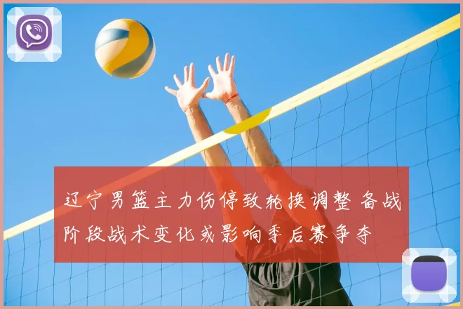 辽宁男篮主力伤停致轮换调整 备战阶段战术变化或影响季后赛争夺