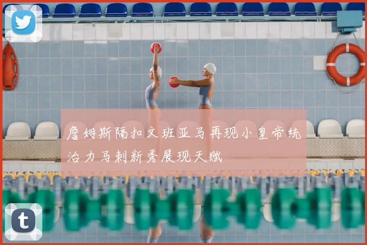 詹姆斯隔扣文班亚马再现小皇帝统治力马刺新秀展现天赋