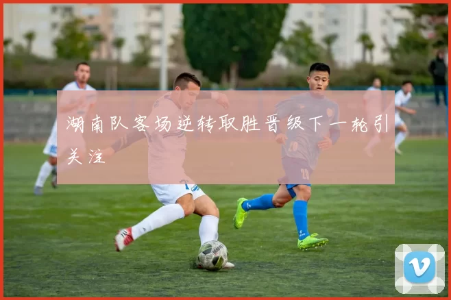 湖南队客场逆转取胜晋级下一轮引关注