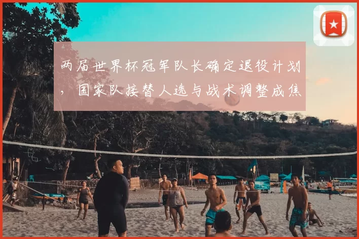 两届世界杯冠军队长确定退役计划,国家队接替人选与战术调整成焦点