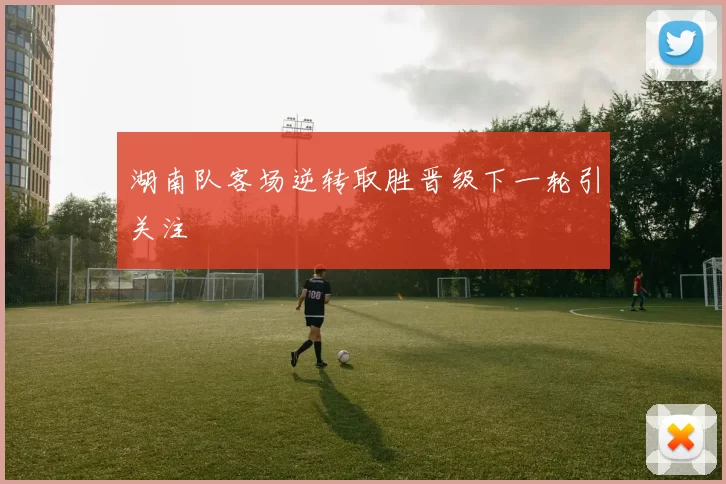 湖南队客场逆转取胜晋级下一轮引关注