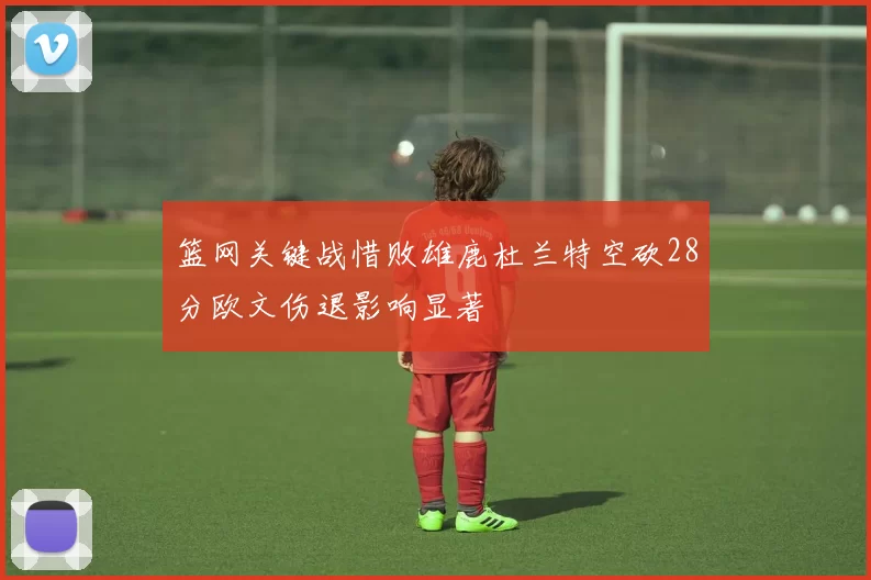 篮网关键战惜败雄鹿杜兰特空砍28分欧文伤退影响显著