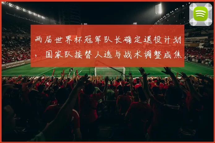 两届世界杯冠军队长确定退役计划，国家队接替人选与战术调整成焦点