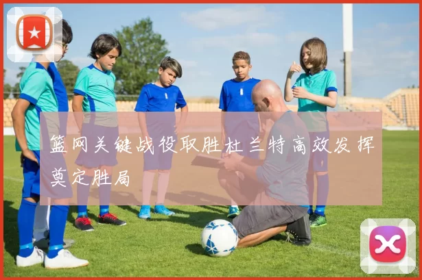 篮网关键战役取胜杜兰特高效发挥奠定胜局