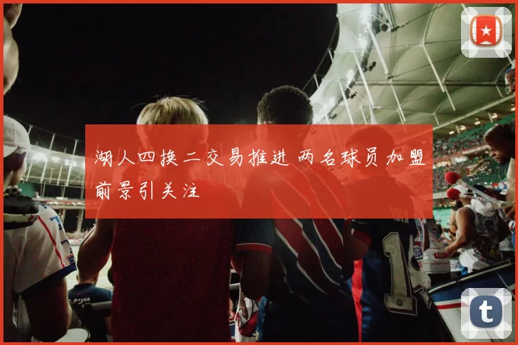 湖人四换二交易推进 两名球员加盟前景引关注