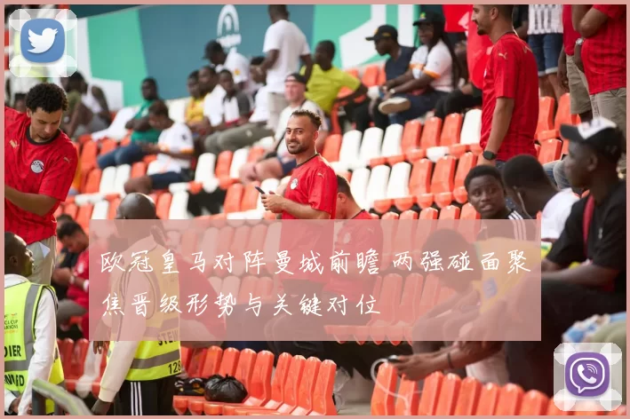 欧冠皇马对阵曼城前瞻 两强碰面聚焦晋级形势与关键对位