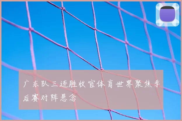 广东队三连胜收官体育世界聚焦季后赛对阵悬念