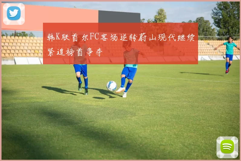 韩K联首尔FC客场逆转蔚山现代继续紧追榜首争夺