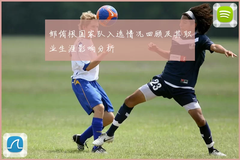 邹侑根国家队入选情况回顾及其职业生涯影响分析
