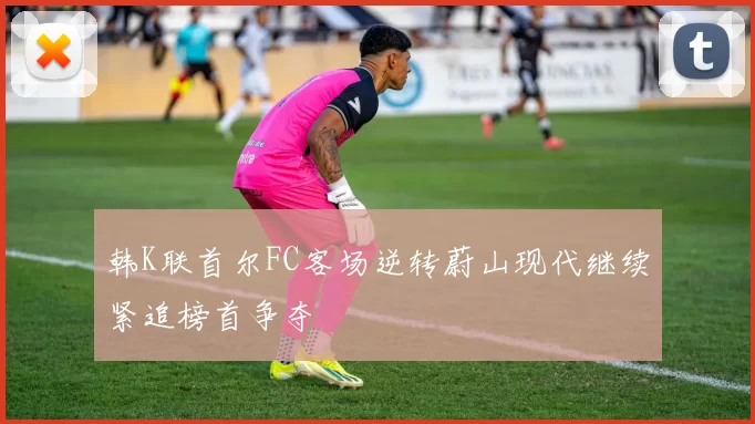 韩K联首尔FC客场逆转蔚山现代继续紧追榜首争夺