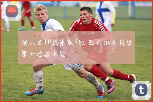 湖人近10战豪取8胜 西部排名持续攀升迎接考验