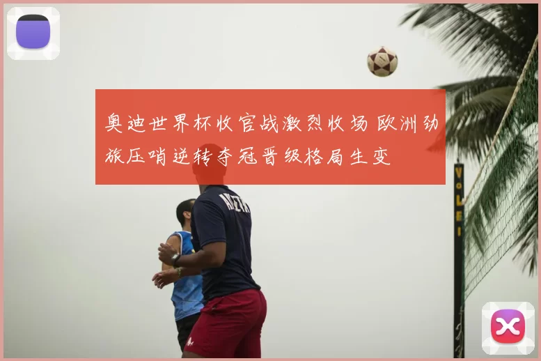 奥迪世界杯收官战激烈收场 欧洲劲旅压哨逆转夺冠晋级格局生变