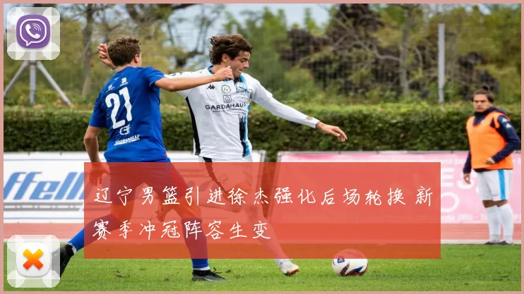 辽宁男篮引进徐杰强化后场轮换 新赛季冲冠阵容生变