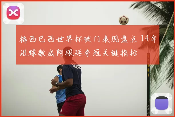 梅西巴西世界杯破门表现盘点 14年进球数成阿根廷夺冠关键指标