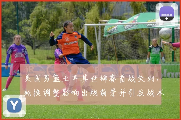 美国男篮土耳其世锦赛首战失利,轮换调整影响出线前景并引发战术讨论