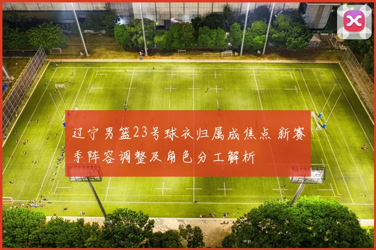 辽宁男篮23号球衣归属成焦点 新赛季阵容调整及角色分工解析