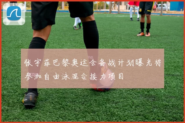 张宇菲巴黎奥运会备战计划曝光将参加自由泳混合接力项目