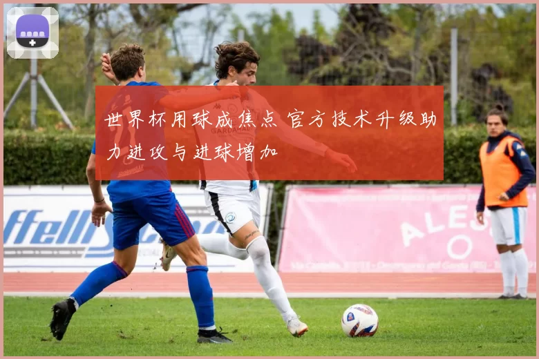 世界杯用球成焦点 官方技术升级助力进攻与进球增加