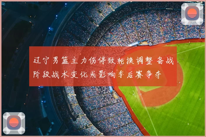 辽宁男篮主力伤停致轮换调整 备战阶段战术变化或影响季后赛争夺