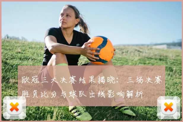 欧冠三大决赛结果揭晓:三场决赛胜负比分与球队出线影响解析