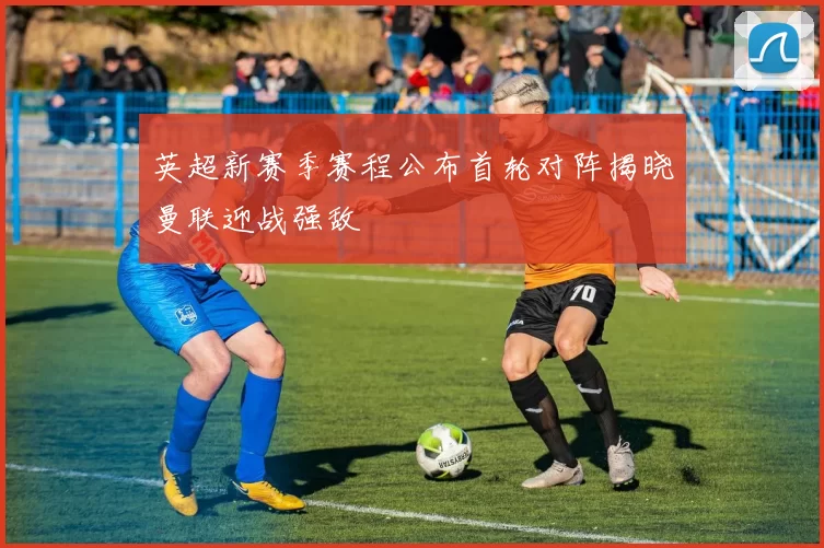 英超新赛季赛程公布首轮对阵揭晓曼联迎战强敌