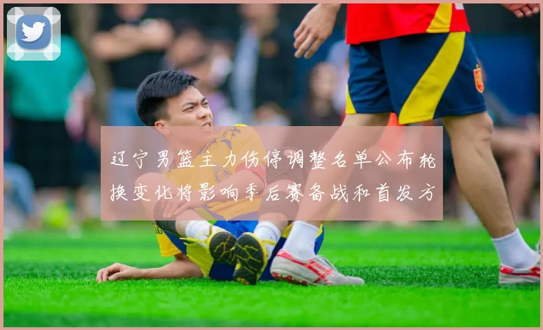 辽宁男篮主力伤停调整名单公布轮换变化将影响季后赛备战和首发方案