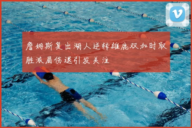 詹姆斯复出湖人逆转雄鹿双加时取胜浓眉伤退引发关注