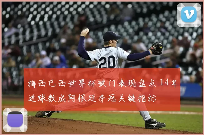 梅西巴西世界杯破门表现盘点 14年进球数成阿根廷夺冠关键指标