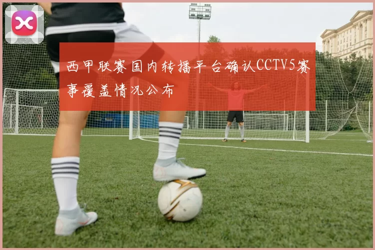 西甲联赛国内转播平台确认CCTV5赛事覆盖情况公布