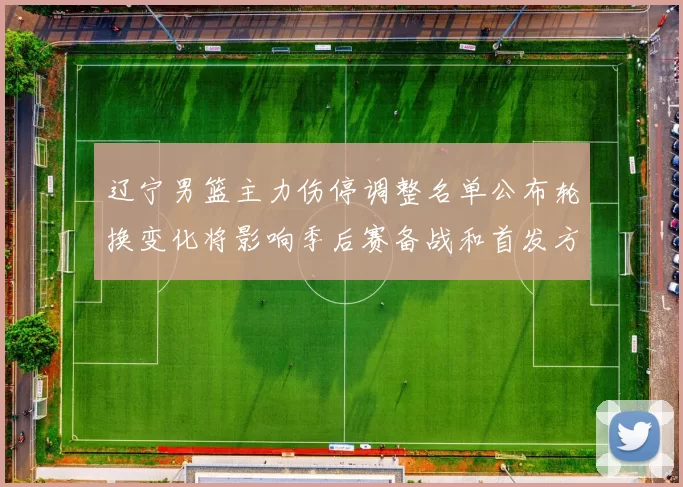 辽宁男篮主力伤停调整名单公布轮换变化将影响季后赛备战和首发方案