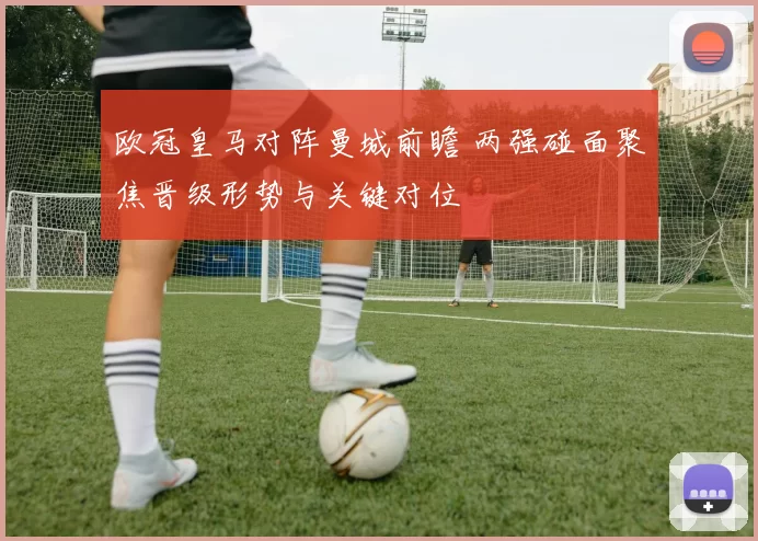 欧冠皇马对阵曼城前瞻 两强碰面聚焦晋级形势与关键对位