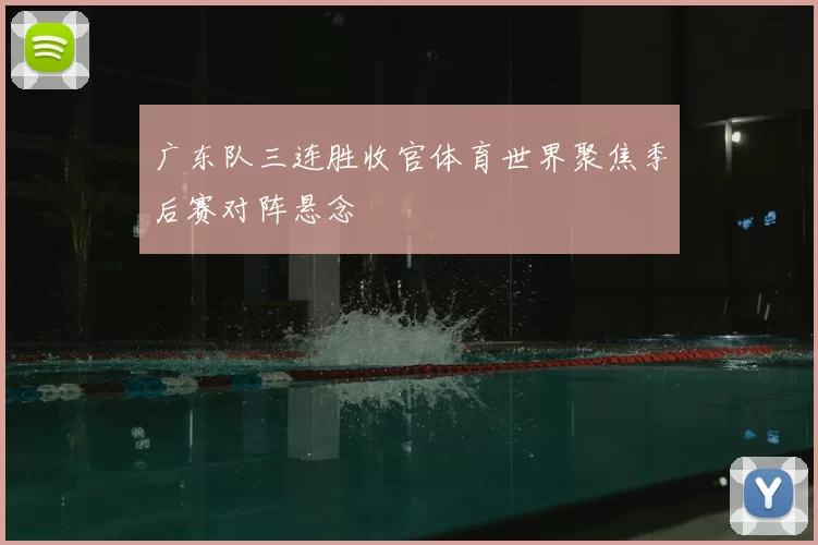 广东队三连胜收官体育世界聚焦季后赛对阵悬念